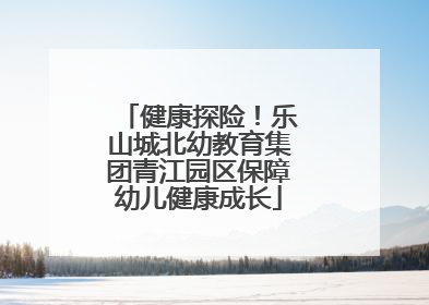 健康探险！乐山城北幼教育集团青江园区保障幼儿健康成长