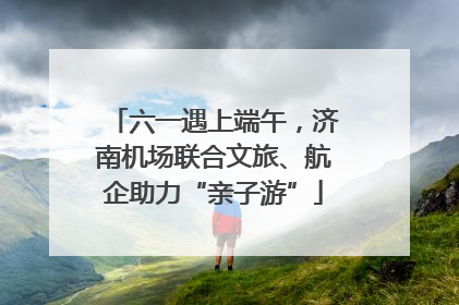 六一遇上端午，济南机场联合文旅、航企助力“亲子游”