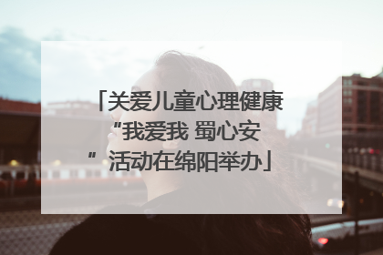 关爱儿童心理健康 “我爱我 蜀心安”活动在绵阳举办