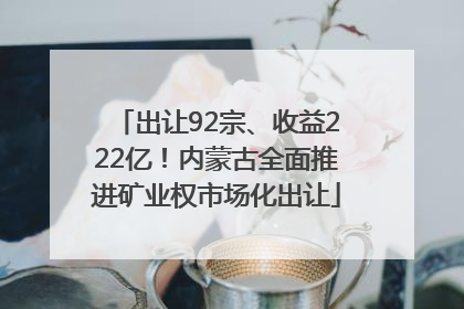 出让92宗、收益222亿！内蒙古全面推进矿业权市场化出让