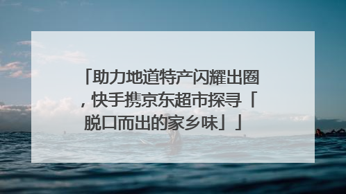 助力地道特产闪耀出圈，快手携京东超市探寻「脱口而出的家乡味」