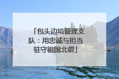 包头边境管理支队：用忠诚与担当驻守祖国北疆