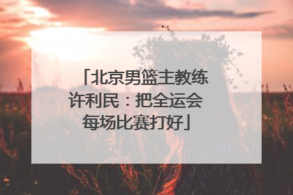北京男篮主教练许利民：把全运会每场比赛打好
