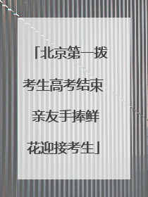 北京第一拨考生高考结束 亲友手捧鲜花迎接考生
