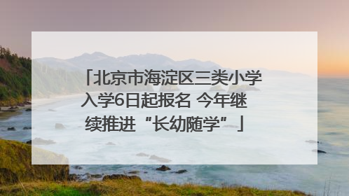 北京市海淀区三类小学入学6日起报名 今年继续推进“长幼随学”