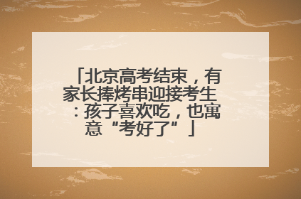 北京高考结束，有家长捧烤串迎接考生：孩子喜欢吃，也寓意“考好了”