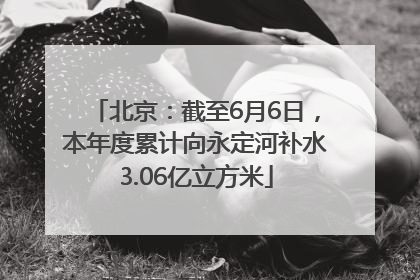 北京：截至6月6日，本年度累计向永定河补水3.06亿立方米