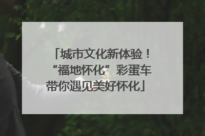 城市文化新体验！“福地怀化”彩蛋车带你遇见美好怀化