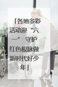 各地多彩活动迎“六一” 守护红色根脉做新时代好少年