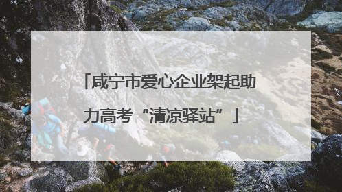 咸宁市爱心企业架起助力高考“清凉驿站”