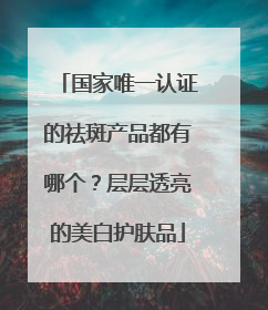 国家唯一认证的祛斑产品都有哪个？层层透亮的美白护肤品