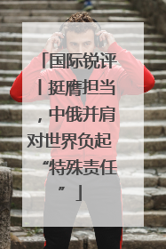 国际锐评丨挺膺担当，中俄并肩对世界负起“特殊责任”