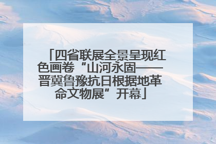 四省联展全景呈现红色画卷“山河永固——晋冀鲁豫抗日根据地革命文物展”开幕