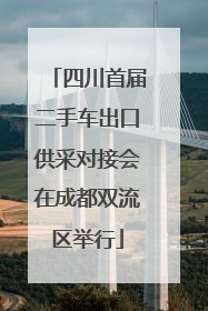 四川首届二手车出口供采对接会在成都双流区举行