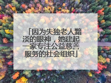 因为失独老人黯淡的眼神，她建起一家专注公益慈善服务的社会组织