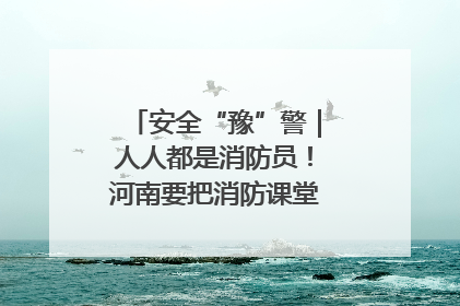 安全“豫”警｜人人都是消防员！河南要把消防课堂搬进社区第一线