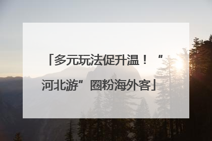多元玩法促升温！“河北游”圈粉海外客