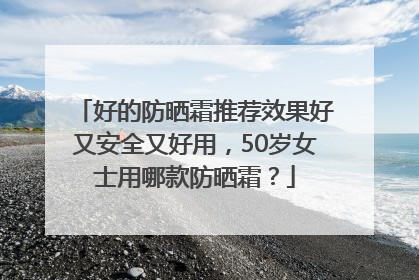 好的防晒霜推荐效果好又安全又好用，50岁女士用哪款防晒霜？