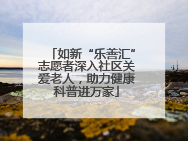 如新“乐善汇”志愿者深入社区关爱老人，助力健康科普进万家