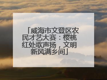 威海市文登区农民才艺大赛：樱桃红处歌声扬，文明新风满乡间