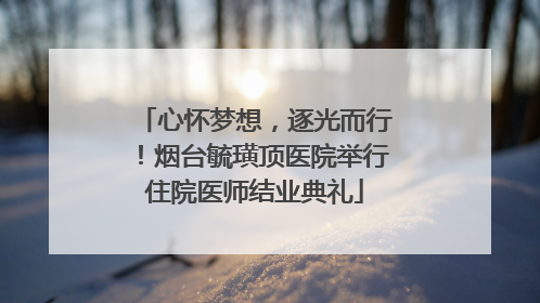 心怀梦想，逐光而行！烟台毓璜顶医院举行住院医师结业典礼