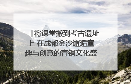 将课堂搬到考古遗址上 在成都金沙邂逅童趣与创意的青铜文化盛宴｜文化中国行