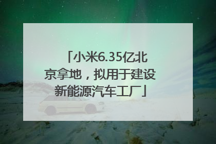 小米6.35亿北京拿地，拟用于建设新能源汽车工厂