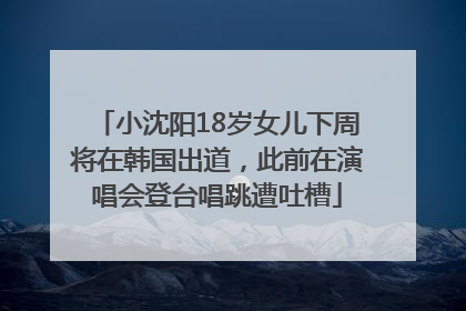 小沈阳18岁女儿下周将在韩国出道，此前在演唱会登台唱跳遭吐槽