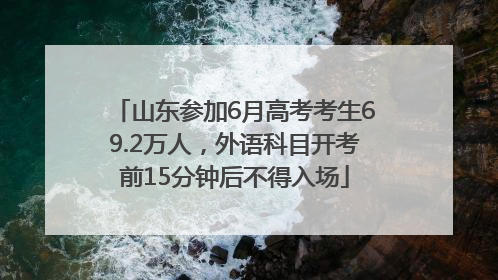 山东参加6月高考考生69.2万人，外语科目开考前15分钟后不得入场