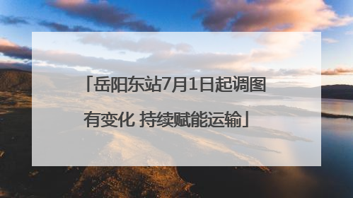 岳阳东站7月1日起调图有变化 持续赋能运输