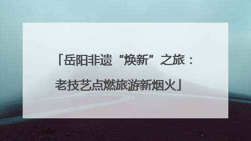 岳阳非遗“焕新”之旅：老技艺点燃旅游新烟火