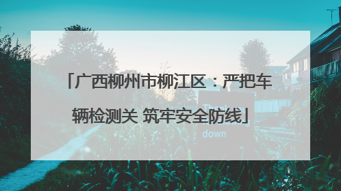 广西柳州市柳江区：严把车辆检测关 筑牢安全防线