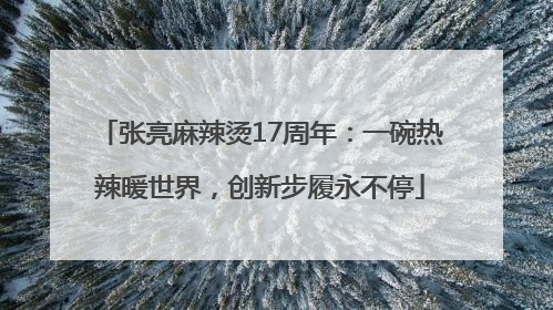 张亮麻辣烫17周年：一碗热辣暖世界，创新步履永不停