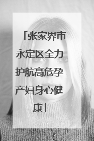 张家界市永定区全力护航高危孕产妇身心健康
