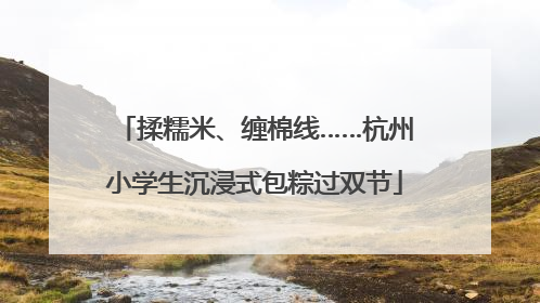揉糯米、缠棉线……杭州小学生沉浸式包粽过双节