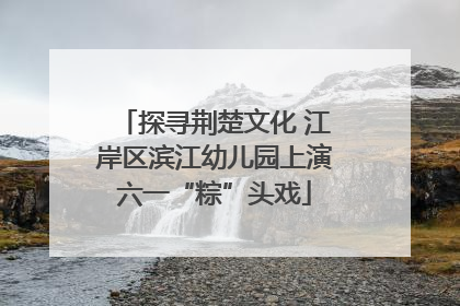 探寻荆楚文化 江岸区滨江幼儿园上演六一“粽”头戏