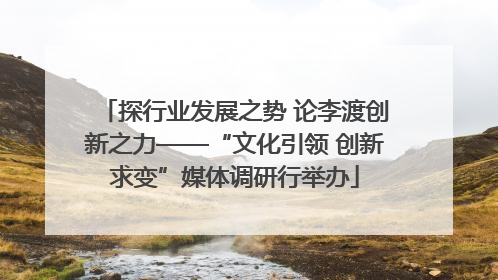 探行业发展之势 论李渡创新之力——“文化引领 创新求变”媒体调研行举办
