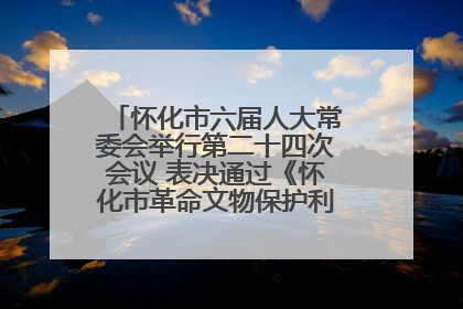 怀化市六届人大常委会举行第二十四次会议 表决通过《怀化市革命文物保护利用若干规定》