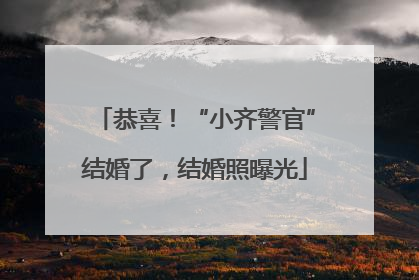 恭喜！“小齐警官”结婚了，结婚照曝光