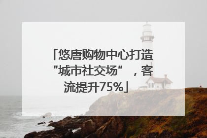 悠唐购物中心打造“城市社交场”，客流提升75%