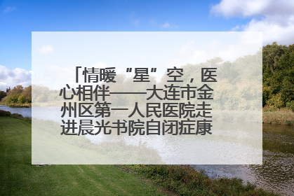 情暖“星”空，医心相伴——大连市金州区第一人民医院走进晨光书院自闭症康复服务中心
