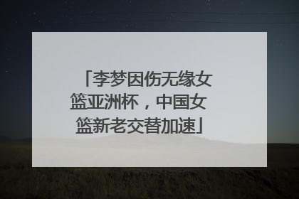 李梦因伤无缘女篮亚洲杯，中国女篮新老交替加速