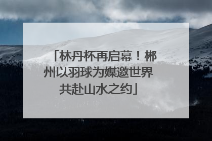 林丹杯再启幕！郴州以羽球为媒邀世界共赴山水之约