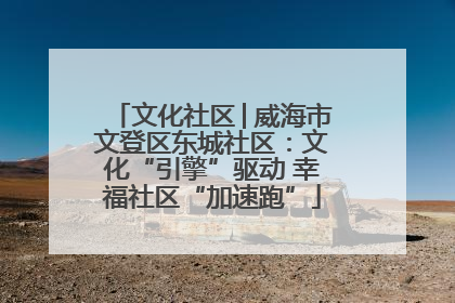 文化社区│威海市文登区东城社区：文化“引擎”驱动 幸福社区“加速跑”