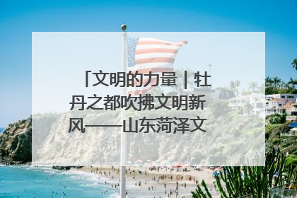 文明的力量｜牡丹之都吹拂文明新风——山东菏泽文明创建一线见闻