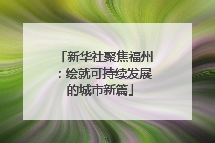 新华社聚焦福州：绘就可持续发展的城市新篇