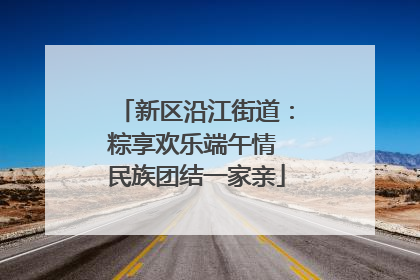 新区沿江街道：粽享欢乐端午情 民族团结一家亲