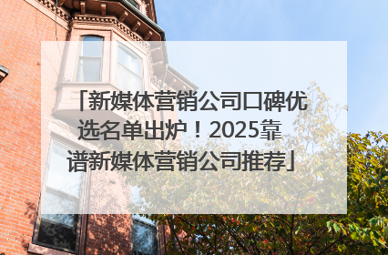 新媒体营销公司口碑优选名单出炉！2025靠谱新媒体营销公司推荐