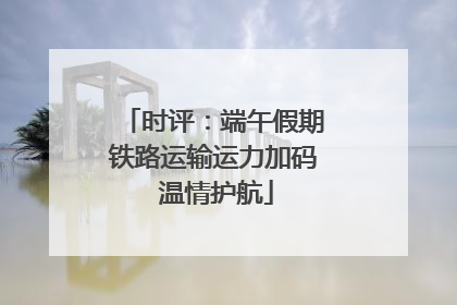 时评：端午假期铁路运输运力加码 温情护航
