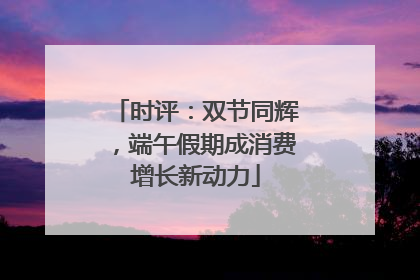时评：双节同辉，端午假期成消费增长新动力
